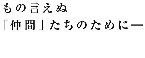 もの言えぬ「仲間」たちのために